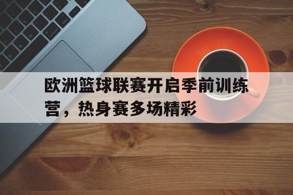 关于欧洲篮球联赛开启季前训练营，热身赛多场精彩的信息