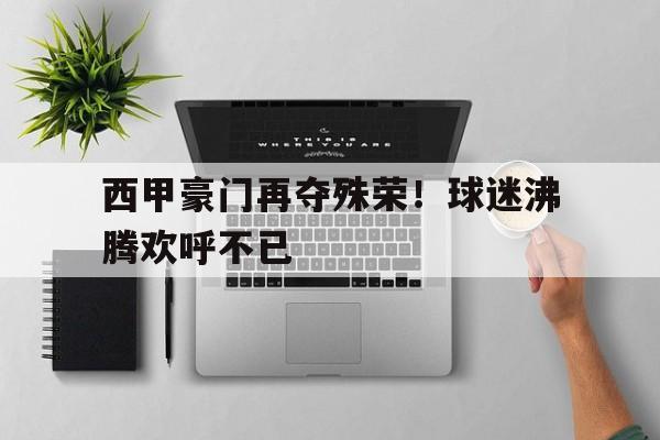 西甲豪门再夺殊荣！球迷沸腾欢呼不已