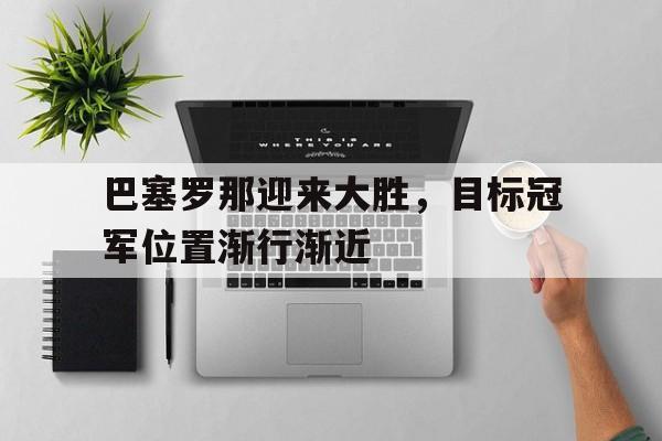 巴塞罗那迎来大胜，目标冠军位置渐行渐近的简单介绍
