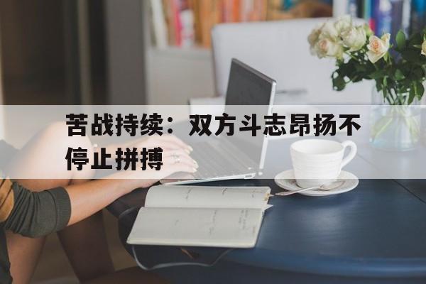 苦战持续：双方斗志昂扬不停止拼搏的简单介绍