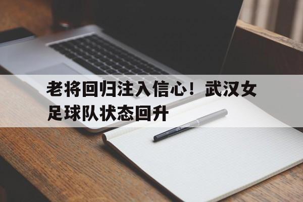 老将回归注入信心！武汉女足球队状态回升