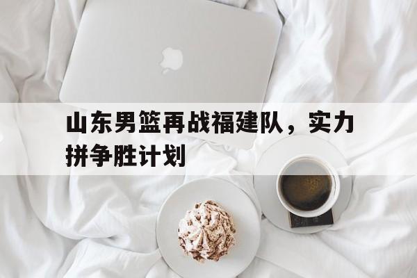 山东男篮再战福建队，实力拼争胜计划的简单介绍