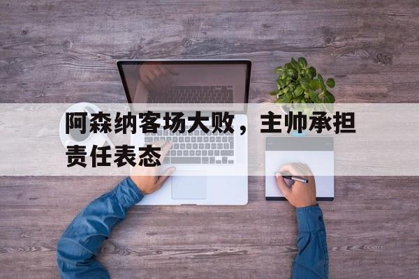 阿森纳客场大败，主帅承担责任表态的简单介绍