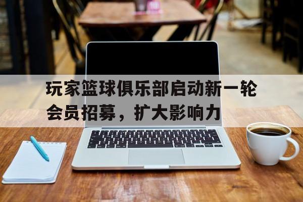 玩家篮球俱乐部启动新一轮会员招募，扩大影响力的简单介绍