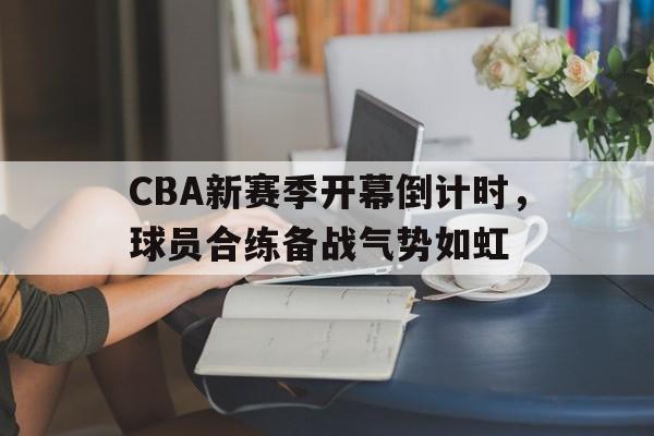 包含CBA新赛季开幕倒计时，球员合练备战气势如虹的词条