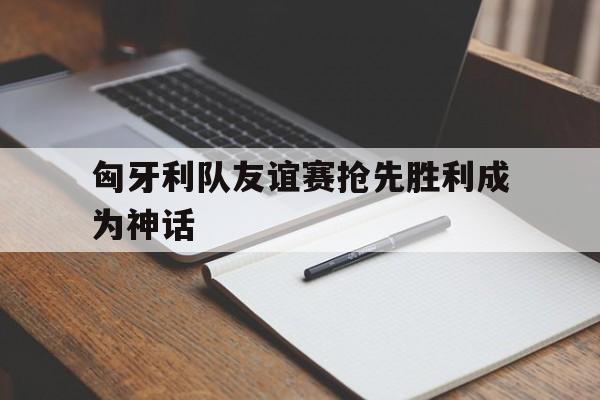 匈牙利队友谊赛抢先胜利成为神话