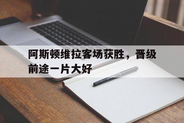关于阿斯顿维拉客场获胜，晋级前途一片大好的信息