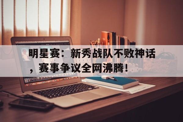 明星赛：新秀战队不败神话，赛事争议全网沸腾！