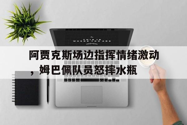 阿贾克斯场边指挥情绪激动，姆巴佩队员怒摔水瓶