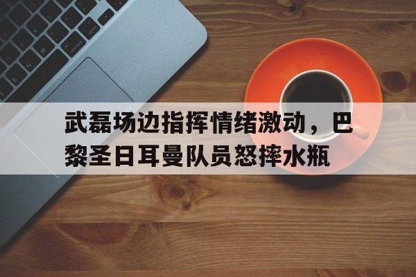 武磊场边指挥情绪激动，巴黎圣日耳曼队员怒摔水瓶